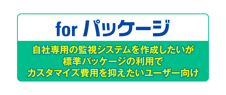 for パッケージ/自社専用の監視システムを作成したいが標準パッケージの利用でカスタマイズ費用を抑えたいユーザー向け